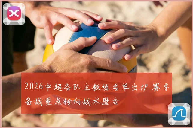 2026中超各队主教练名单出炉 赛季备战重点转向战术磨合