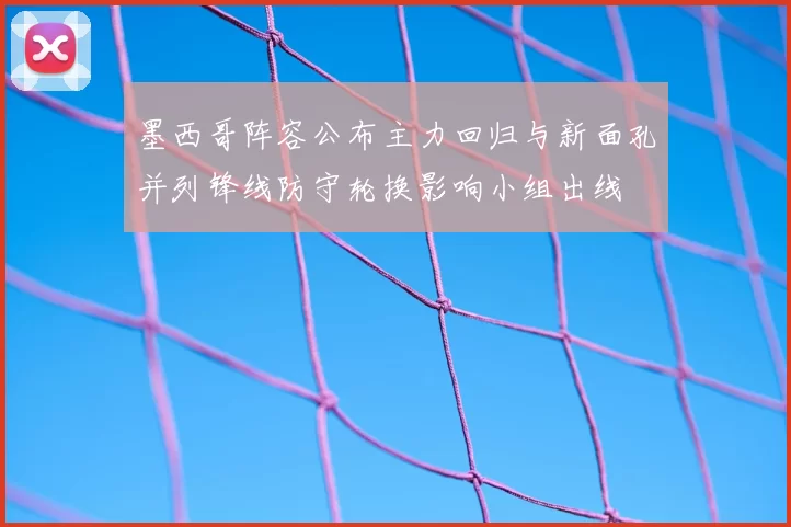 墨西哥阵容公布主力回归与新面孔并列锋线防守轮换影响小组出线