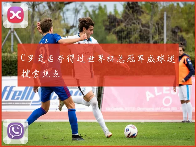 C罗是否夺得过世界杯总冠军成球迷搜索焦点