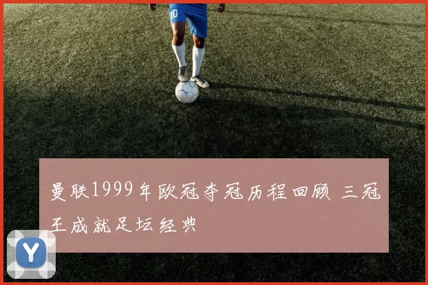 曼联1999年欧冠夺冠历程回顾 三冠王成就足坛经典