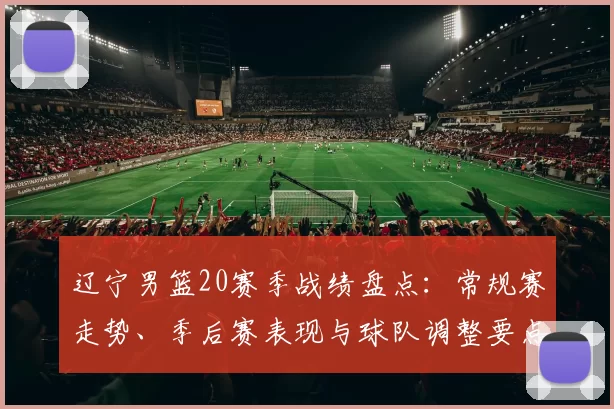 辽宁男篮20赛季战绩盘点：常规赛走势、季后赛表现与球队调整要点