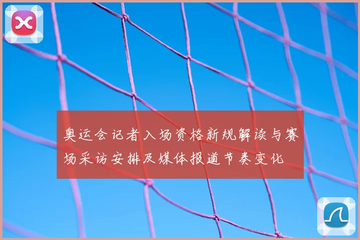 奥运会记者入场资格新规解读与赛场采访安排及媒体报道节奏变化