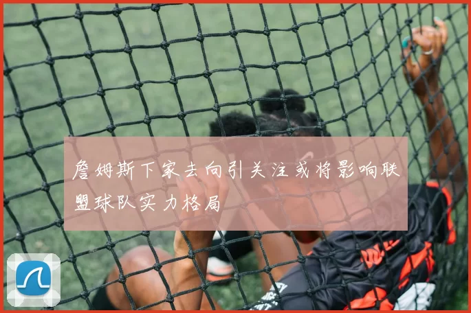 詹姆斯下家去向引关注或将影响联盟球队实力格局