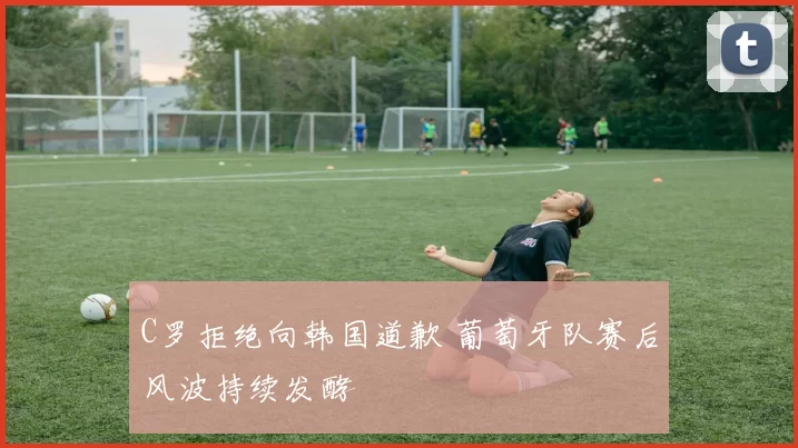 C罗拒绝向韩国道歉 葡萄牙队赛后风波持续发酵