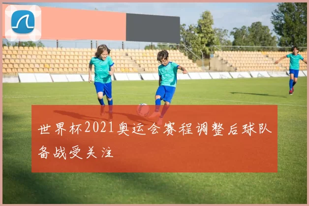 世界杯2021奥运会赛程调整后球队备战受关注