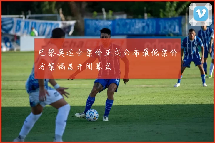 巴黎奥运会票价正式公布最低票价方案涵盖开闭幕式