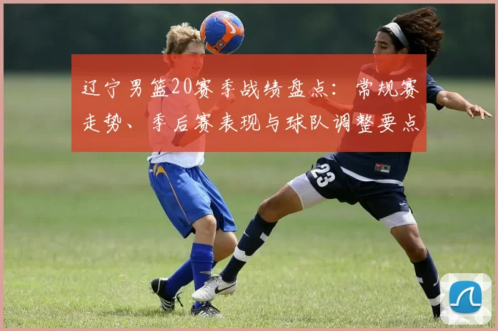 辽宁男篮20赛季战绩盘点：常规赛走势、季后赛表现与球队调整要点