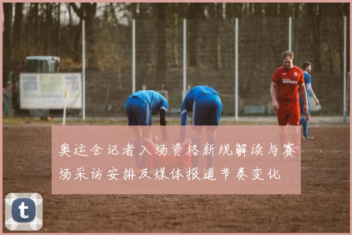 奥运会记者入场资格新规解读与赛场采访安排及媒体报道节奏变化