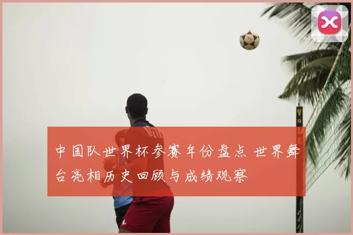 中国队世界杯参赛年份盘点 世界舞台亮相历史回顾与成绩观察