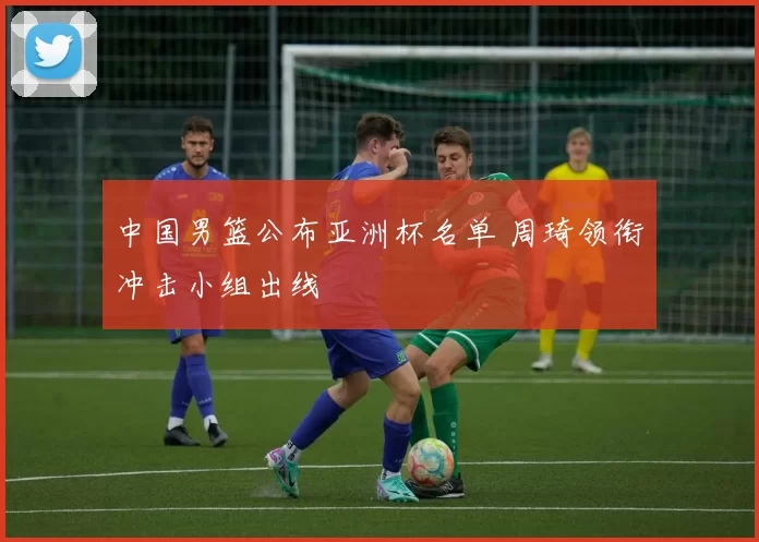 中国男篮公布亚洲杯名单 周琦领衔冲击小组出线