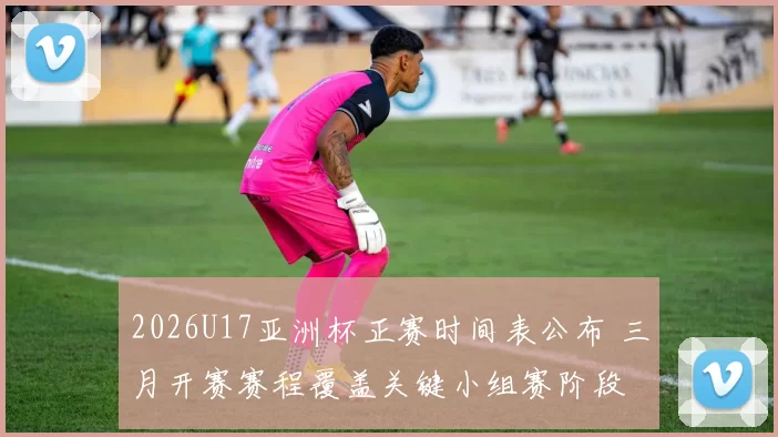 2026U17亚洲杯正赛时间表公布 三月开赛赛程覆盖关键小组赛阶段