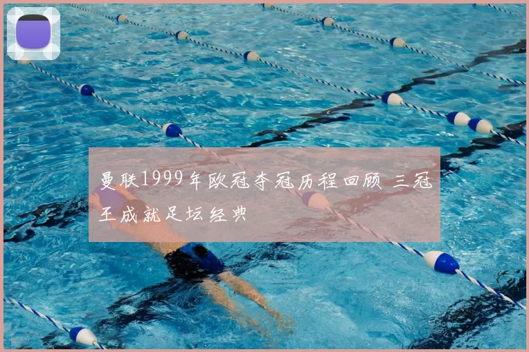 曼联1999年欧冠夺冠历程回顾 三冠王成就足坛经典