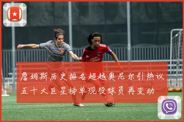 詹姆斯历史排名超越奥尼尔引热议五十大巨星榜单现役球员再变动