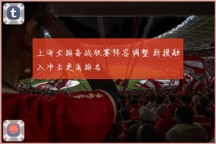 上海女排备战联赛阵容调整 新援融入冲击更高排名