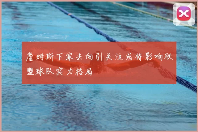 詹姆斯下家去向引关注或将影响联盟球队实力格局