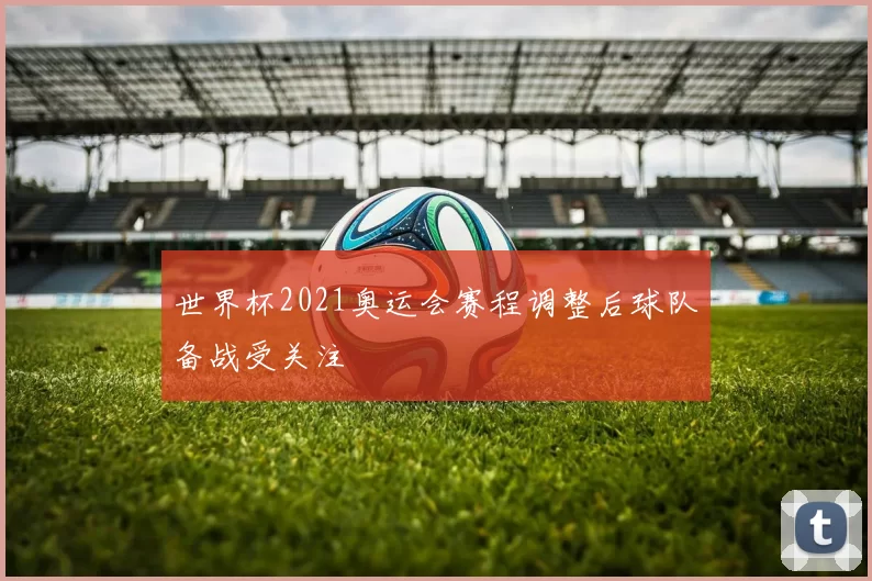 世界杯2021奥运会赛程调整后球队备战受关注