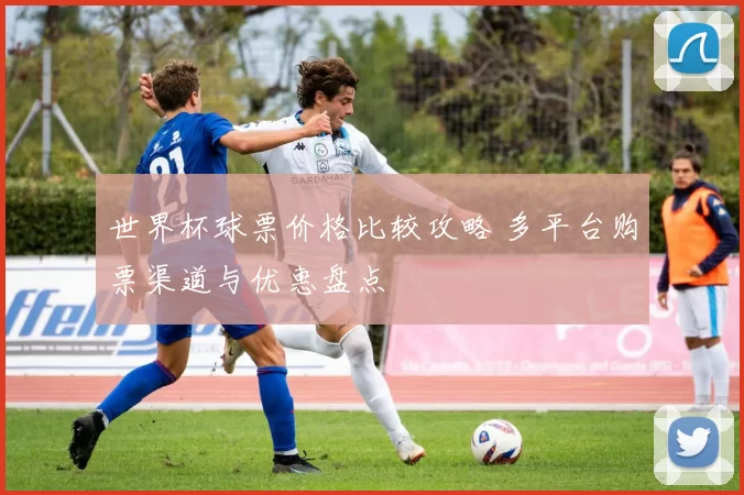 世界杯球票价格比较攻略 多平台购票渠道与优惠盘点
