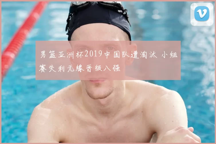 男篮亚洲杯2019中国队遭淘汰 小组赛失利无缘晋级八强