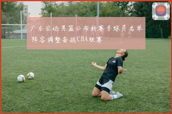 广东宏远男篮公布新赛季球员名单 阵容调整备战CBA联赛