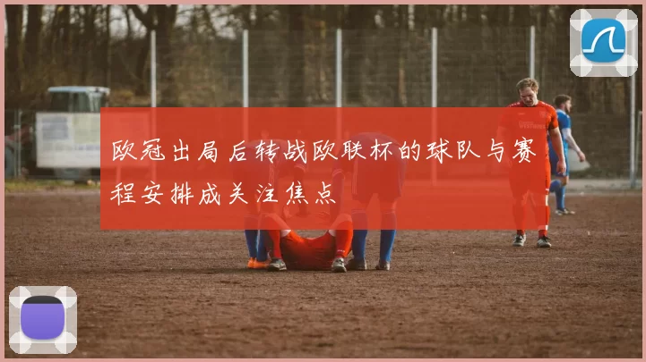 欧冠出局后转战欧联杯的球队与赛程安排成关注焦点