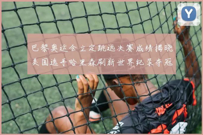 巴黎奥运会立定跳远决赛成绩揭晓美国选手哈里森刷新世界纪录夺冠